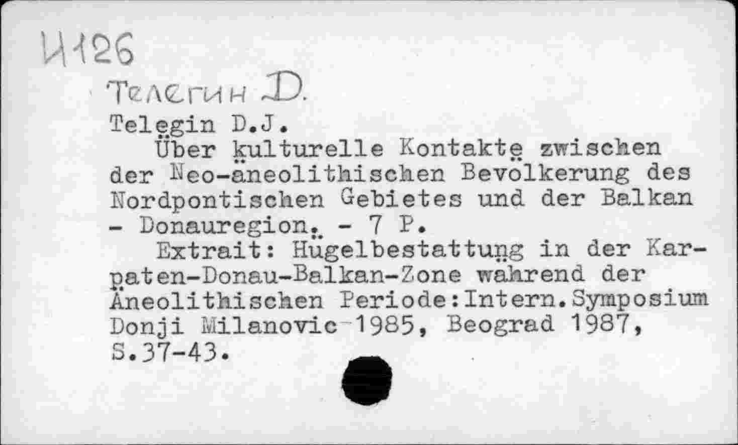 ﻿U12G
‘Телегин
Telegin D.J.
Über kulturelle Kontakte zwischen der Neo-aneolithischen Bevölkerung des Nordpontischen Gebietes und der Balkan - Donauregion.. - 1 P.
Extrait: Hügelbestattung in der Kar-p.aten-Donau-Balkan-Zone wahrend der Àneolithischen Periode : Intern.Symposium Donji Milanovic 1985, Beograd 1987, S.37-43.